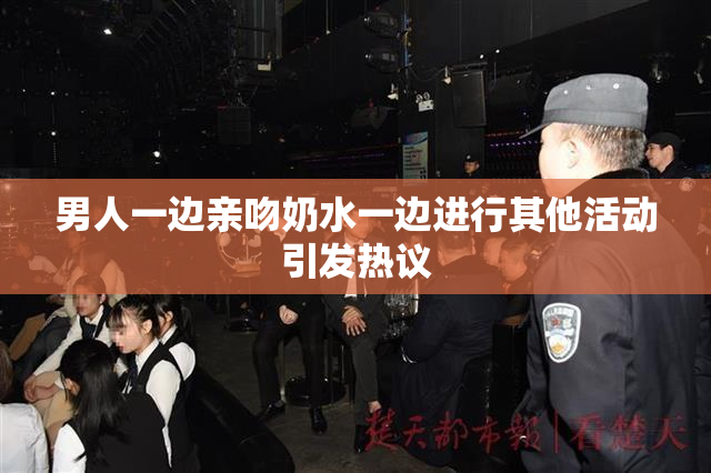 男人一边亲吻奶水一边进行其他活动引发热议