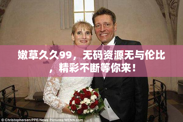 嫩草久久99，无码资源无与伦比，精彩不断等你来！