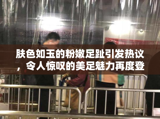 肤色如玉的粉嫩足趾引发热议，令人惊叹的美足魅力再度登场