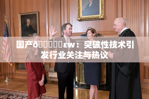 国产🔞❌‌εw：突破性技术引发行业关注与热议