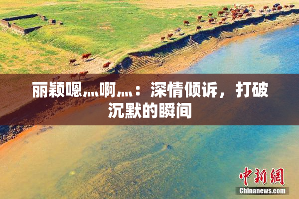 丽颖嗯灬啊灬：深情倾诉，打破沉默的瞬间