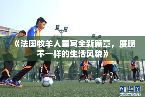 《法国牧羊人重写全新篇章，展现不一样的生活风貌》