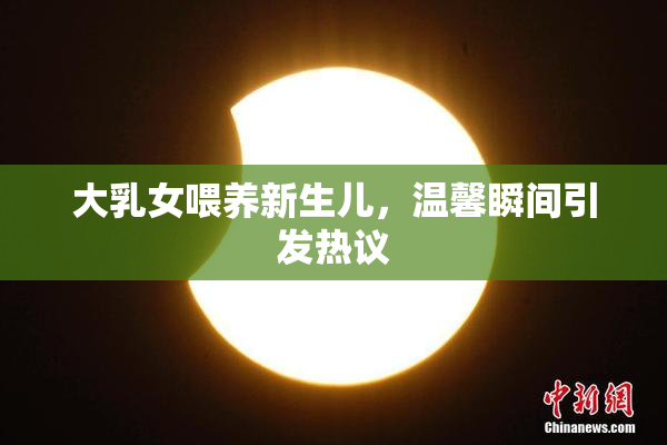 大乳女喂养新生儿，温馨瞬间引发热议