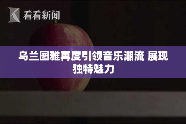 乌兰图雅再度引领音乐潮流 展现独特魅力