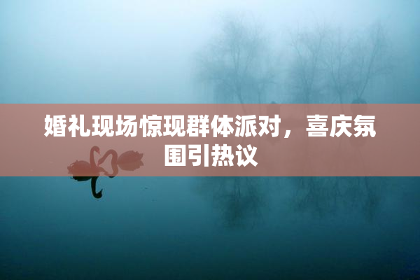 婚礼现场惊现群体派对，喜庆氛围引热议