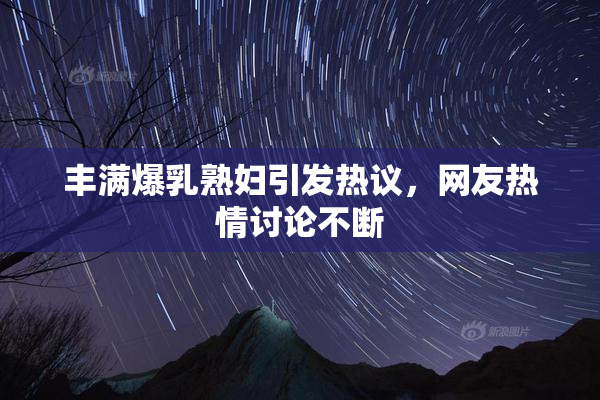 丰满爆乳熟妇引发热议，网友热情讨论不断