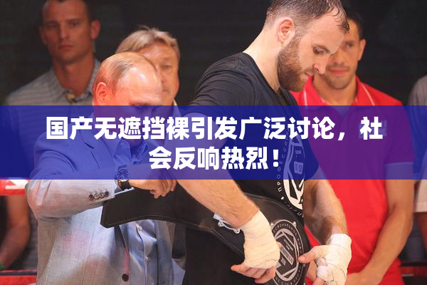国产无遮挡裸引发广泛讨论，社会反响热烈！