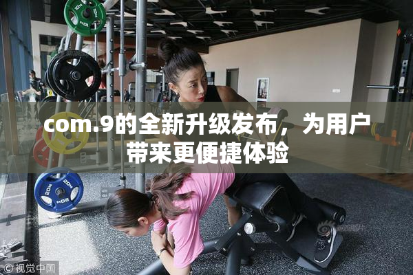 com.9的全新升级发布，为用户带来更便捷体验