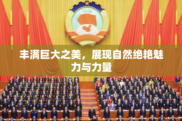 丰满巨大之美，展现自然绝艳魅力与力量