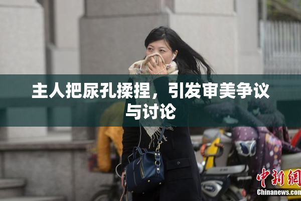 主人把尿孔揉捏，引发审美争议与讨论