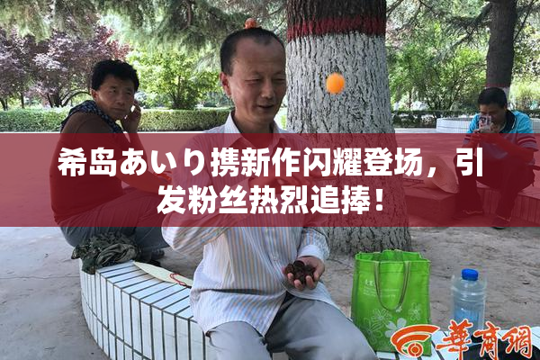 希岛あいり携新作闪耀登场，引发粉丝热烈追捧！