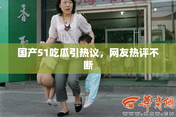 国产51吃瓜引热议，网友热评不断