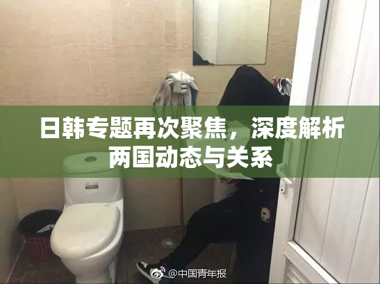 日韩专题再次聚焦，深度解析两国动态与关系