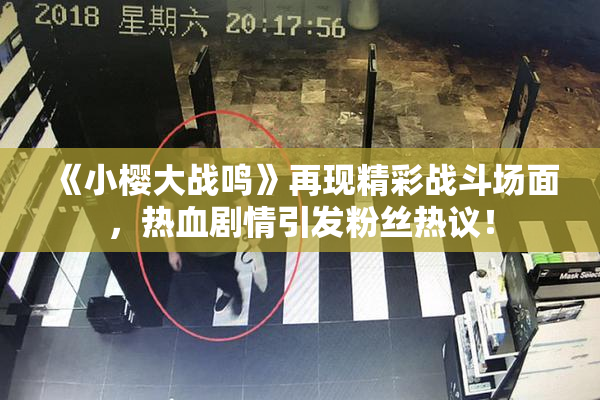 《小樱大战鸣》再现精彩战斗场面，热血剧情引发粉丝热议！