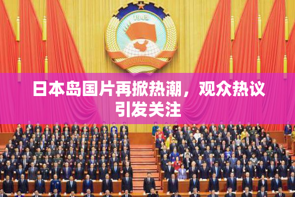 日本岛国片再掀热潮，观众热议引发关注