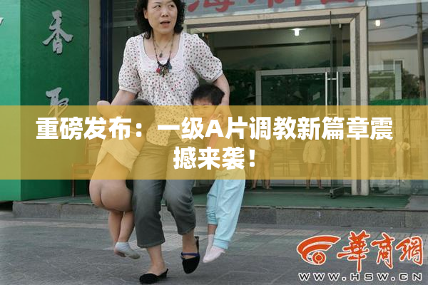 重磅发布：一级A片调教新篇章震撼来袭！