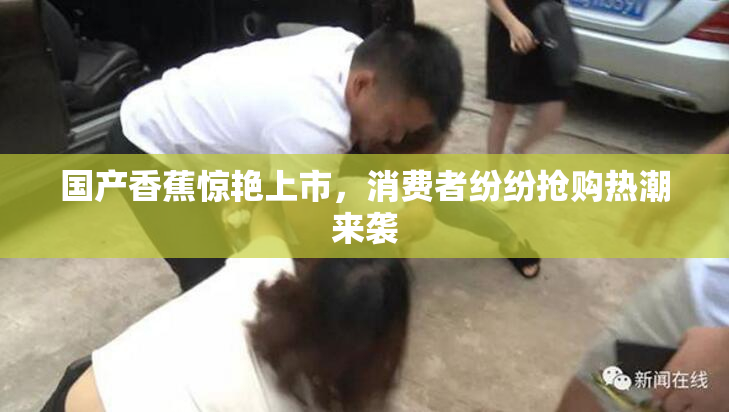 国产香蕉惊艳上市，消费者纷纷抢购热潮来袭