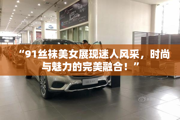 “91丝袜美女展现迷人风采，时尚与魅力的完美融合！”