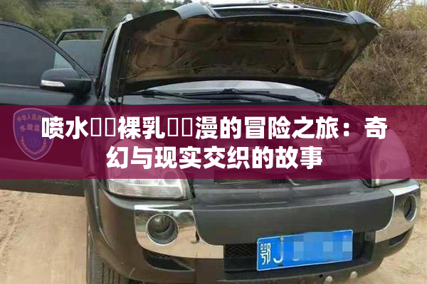 喷水❌‌裸乳❌‌漫的冒险之旅：奇幻与现实交织的故事