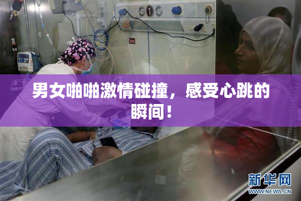 男女啪啪激情碰撞，感受心跳的瞬间！
