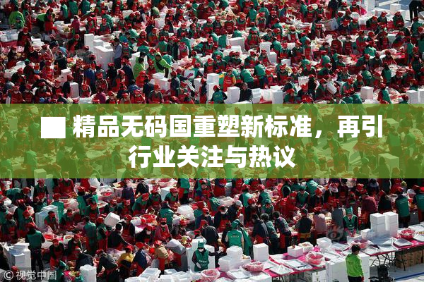 ▇ 精品无码国重塑新标准，再引行业关注与热议