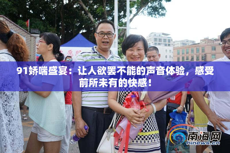 91娇喘盛宴：让人欲罢不能的声音体验，感受前所未有的快感！