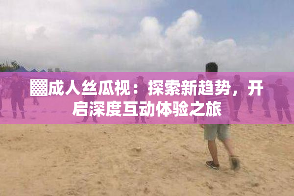 ▓成人丝瓜视：探索新趋势，开启深度互动体验之旅