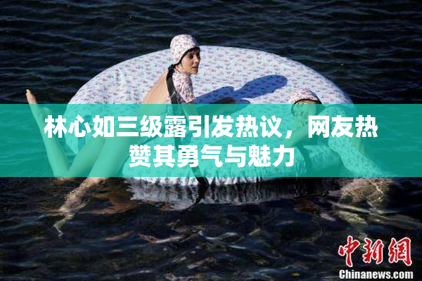 林心如三级露引发热议，网友热赞其勇气与魅力