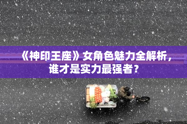 《神印王座》女角色魅力全解析，谁才是实力最强者？