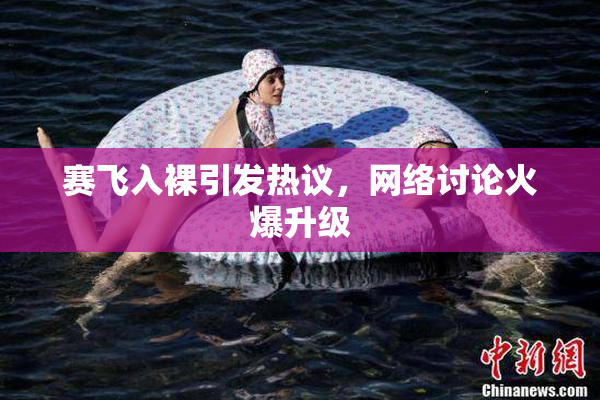 赛飞入裸引发热议，网络讨论火爆升级