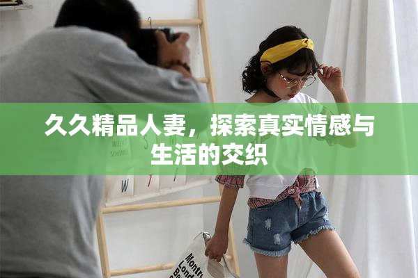 久久精品人妻，探索真实情感与生活的交织