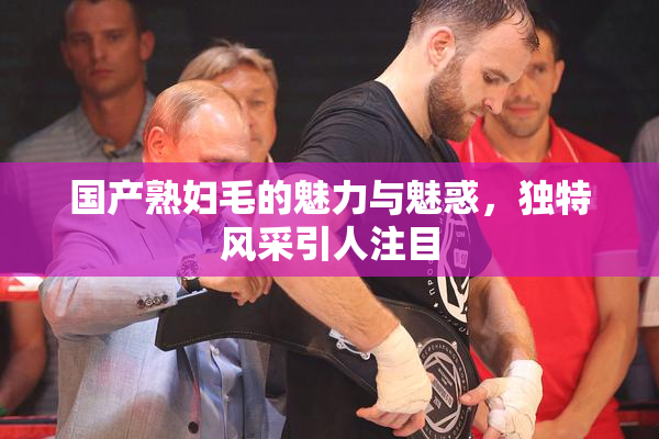 国产熟妇毛的魅力与魅惑，独特风采引人注目