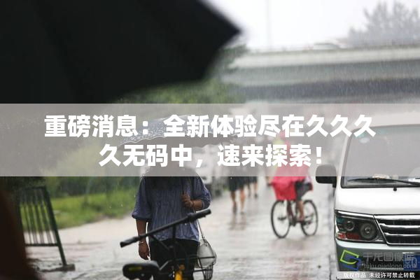 重磅消息：全新体验尽在久久久久无码中，速来探索！
