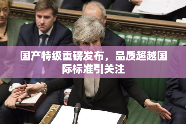 国产特级重磅发布，品质超越国际标准引关注