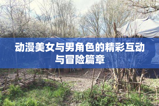 动漫美女与男角色的精彩互动与冒险篇章