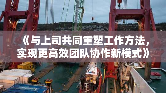 《与上司共同重塑工作方法，实现更高效团队协作新模式》