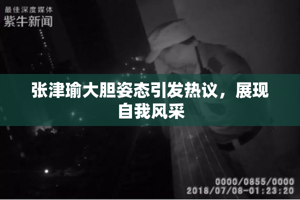 张津瑜大胆姿态引发热议，展现自我风采
