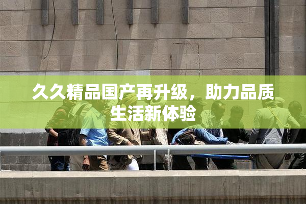 久久精品国产再升级，助力品质生活新体验