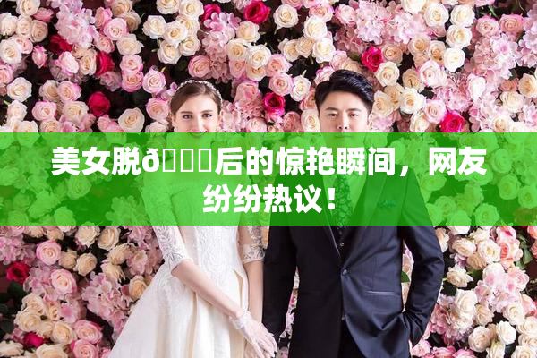 美女脱👙后的惊艳瞬间，网友纷纷热议！