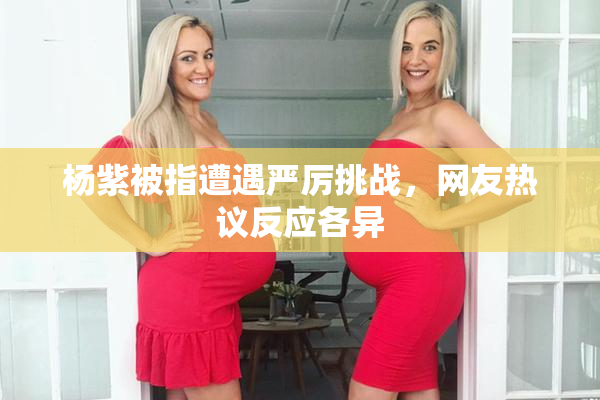 杨紫被指遭遇严厉挑战，网友热议反应各异