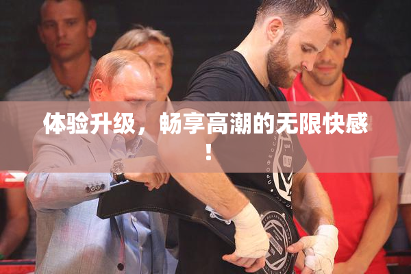 体验升级，畅享高潮的无限快感！