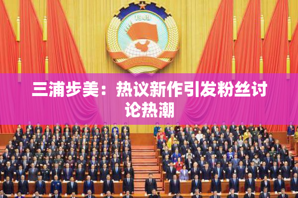 三浦步美：热议新作引发粉丝讨论热潮