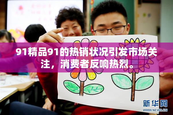 91精品91的热销状况引发市场关注，消费者反响热烈。
