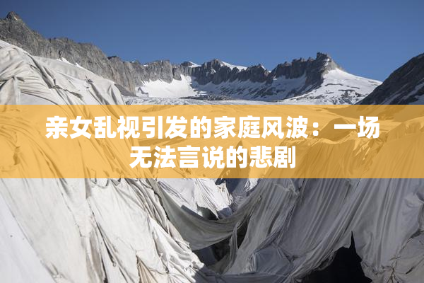 亲女乱视引发的家庭风波：一场无法言说的悲剧