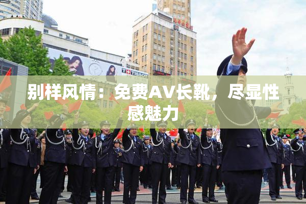 别样风情：免费AV长靴，尽显性感魅力