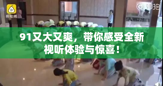 91又大又爽，带你感受全新视听体验与惊喜！
