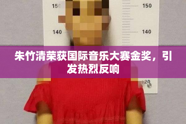 朱竹清荣获国际音乐大赛金奖，引发热烈反响