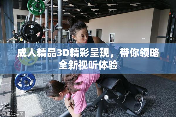 成人精品3D精彩呈现，带你领略全新视听体验