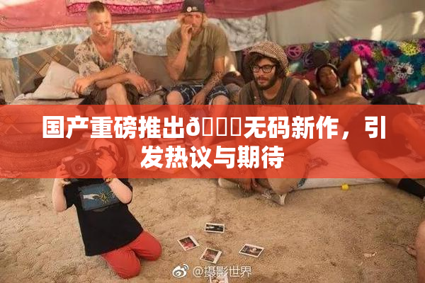 国产重磅推出🔞无码新作，引发热议与期待