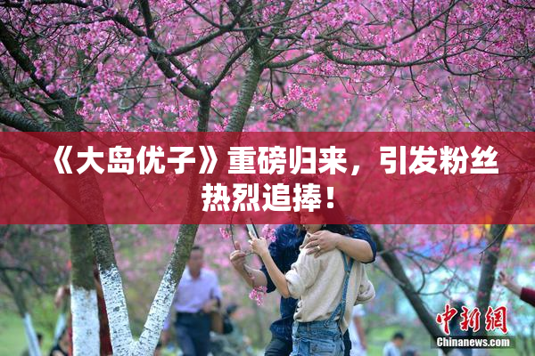 《大岛优子》重磅归来，引发粉丝热烈追捧！